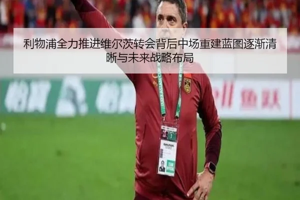 利物浦全力推进维尔茨转会背后中场重建蓝图逐渐清晰与未来战略布局